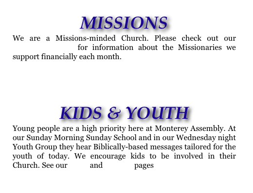 MISSIONS
We are a Missions-minded Church. Please check out our MISSIONS PAGE for information about the Missionaries we support financially each month.
KIDS & YOUTH
Young people are a high priority here at Monterey Assembly. At our Sunday Morning Sunday School and in our Wednesday night Youth Group they hear Biblically-based messages tailored for the youth of today. We encourage kids to be involved in their Church. See our KIDS and YOUTH pages