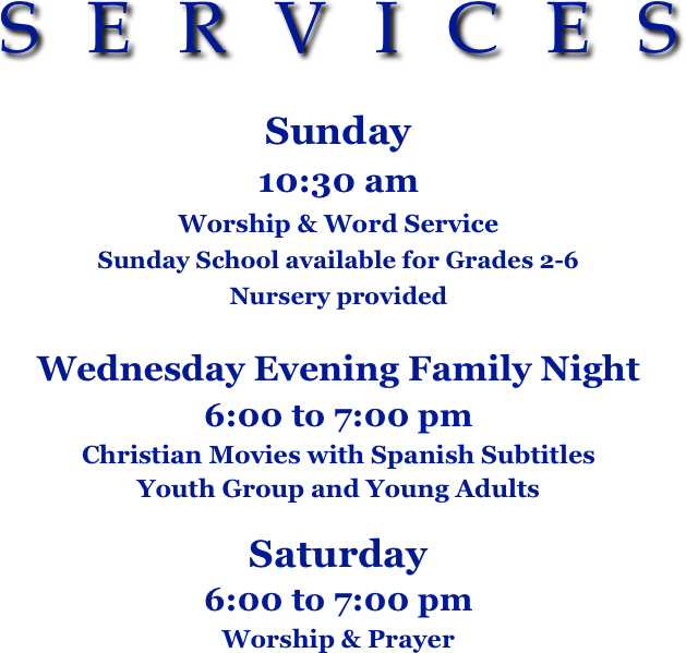 SERVICES

Sunday  
10:30 am 
Worship & Word Service
Sunday School available for Grades 2-6 
Nursery provided
                                                 
Wednesday Evening Family Night
6:00 to 7:00 pm
Christian Movies with Spanish Subtitles
Youth Group and Young Adults

Saturday  
6:00 to 7:00 pm
Worship & Prayer


